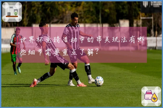 世界杯竞猜活动中的串关玩法有哪些细节需要重点了解？