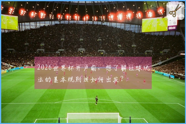 2026世界杯开户前，想了解让球玩法的基本规则该如何出发？