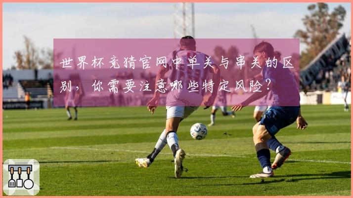 世界杯竞猜官网中单关与串关的区别，你需要注意哪些特定风险？